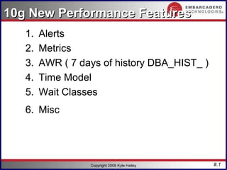 10g New Performance Features
   1.   Alerts
   2.   Metrics
   3.   AWR ( 7 days of history DBA_HIST_ )
   4.   Time Model
   5.   Wait Classes
   6. Misc




                  Copyright 2006 Kyle Hailey   #.1
 