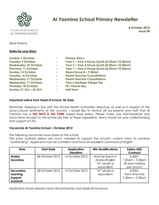 Al Yasmina School Primary Newsletter
                                                                                      4 October 2012
                                                                                             Issue 04



Dear Parents,

Dates for your Diary

Sunday 7 October                       -   Primary Disco
Tuesday 9 October                      -   Year 5 – Year 6 House Sports (8.30am-10.30am)
Wednesday 10 October                   -   Year 3 – Year 4 House Sports (8.30am-10.30am)
Thursday 11 October                    -   Year 1 – Year 2 House Sports (8.30am-10.30am)
Sunday 14 October                      -   Open House 8 – 9.30am
Tuesday 16 October                     -   Parent Teacher Consultations
Wednesday 17 October                   -   Parent Teacher Consultations
Wednesday 17 October                   -   Year 6 Heritage Village Trip
Thursday 18 October                    -   FS1 Theme day
Sunday 21 Oct – 25 Oct                 -   Half Term


Important notice from Head of School, Mr Gale

Reminder: Keeping in line with the School Health Authorities' directives as well as in respect of the
socio-cultural sentiments of the country, I would like to remind all our parents and staff that Al
Yasmina has a NO NUTS & NO PORK based food policy. Please make sure that breakfast and
lunch items brought to the school are free of these ingredients. Many thanks for your understanding
and support on this.

Vacancies Al Yasmina School – October 2012

The following vacancies have arisen at the school.
The posts outlined below are much needed to support the school‟s current vision to achieve
“outstanding”. Applicants must be confident and have an excellent command of English.

       Role               Start Date         Application     Min Qualifications      Salary AED
                                               Deadline                               Contract
 Arabic                28 October 2012     14 October 2012    Must be fluent in        6,400/-
 Secretary                                                     Arabic/English     7.30am – 3.30pm
                                                                “A” Levels or      30 days holiday
                                                                 equivalent          per annum
 Secondary             28 October 2012     14 October 2012      “A” Levels or          4,500/-
 Learning                                                        equivalent        Term time only
 Support                                                                          7.30am – 2.30pm
 Assistant

Applicants should already have full sponsorship and medical insurance.
 