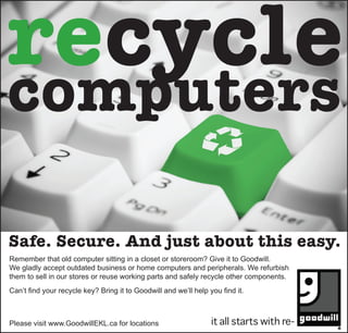 recycle
computers

Safe. Secure. And just about this easy.
Remember that old computer sitting in a closet or storeroom? Give it to Goodwill.
We gladly accept outdated business or home computers and peripherals. We refurbish
them to sell in our stores or reuse working parts and safely recycle other components.
Can’t find your recycle key? Bring it to Goodwill and we’ll help you find it.



Please visit www.GoodwillEKL.ca for locations
 