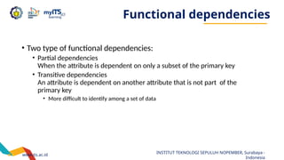 www.its.ac.id
INSTITUT TEKNOLOGI SEPULUH NOPEMBER, Surabaya -
Indonesia
Functional dependencies
• Two type of functional dependencies:
• Partial dependencies
When the attribute is dependent on only a subset of the primary key
• Transitive dependencies
An attribute is dependent on another attribute that is not part of the
primary key
• More difficult to identify among a set of data
 