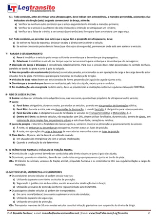 Prof. Ronaldo Cardoso | e-mail: ronaldo@autoescolaonline.net | Canal: www.YouTube.com/LegTransito 2
6.1 Todo condutor, antes de efetuar uma ultrapassagem, deve indicar com antecedência, a manobra pretendida, acionando a luz
indicadora de direção (seta) ou gesto convencional de braço, além de:
a) Verificar se nenhum outro condutor que o esteja seguindo tenha iniciado a manobra primeiro;
b) Verificar se o veículo à sua frente não está indicando a intenção de ultrapassar um terceiro;
c) Verificar se a faixa de trânsito a ser tomada (contramão) está livre para fazer a manobra com segurança.
6.2 Todo condutor, ao perceber que outro que o segue tem o propósito de ultrapassá-lo, deve:
a) Se estiver na faixa da esquerda, deslocar-se para a direita sem acelerar o veículo;
b) Se estiver circulando pelas demais faixas (que não seja a da esquerda), permanecer onde está sem acelerar o veículo.
7- PARADA E ESTACIONAMENTO
a) Parar é imobilizar o veículo pelo tempo suficiente ao embarque e desembarque de passageiros.
b) Estacionar é imobilizar o veículo por tempo superior ao necessário para embarque e desembarque de passageiros;
►Operação de Carga e Descarga é considerada estacionamento. Para isso o veículo deve estar posicionado no sentido do fluxo,
paralelo ao bordo da pista e junto à guia da calçada.
►Nas vias providas de acostamento (rodovias) os veículos parados, estacionados ou em operação de carga e descarga deverão estar
situados fora da pista. Permitida a parada para manobras de mudança de direção.
►Veículos de duas rodas devem ser estacionados de forma perpendicular à guia da caçada e junto a ela;
►O embarque e desembarque devem ser realizados pelo lado da calçada, exceto para o condutor.
►Em imobilizações de emergência no leito viário, deve-se providenciar a sinalização conforme regulamentado pelo CONTRAN.
8- USO DE LUZES E BUZINA
►Buzina: só deve ser utilizada como advertência ou, nas vias rurais, quando tiver propósito de ultrapassar outro veículo;
►Luzes:
a) Farol Baixo: obrigatório, durante a noite, para todos os veículos, quando em vias providas de iluminação pública;
b) Farol Alto: durante a noite, nas vias desprovidas de iluminação, o uso do farol alto é obrigatório para todos os veículos;
c) Farol durante o dia: é obrigatório o uso do farol para os veículos de Transporte Coletivo e Motocicletas [...];
d) Dentro de Túneis: os demais veículos, não equipados com DRL, devem utilizar farol baixo, durante o dia, dentro de túneis, em
rodovias de pista simples fora do perímetro urbano e sob chuva forte, cerração ou neblina;
►Luzes de posição – Não têm a finalidade de clarear a pista e, somente, mostrar as dimensões e posicionamento do veículo:
a) À noite, ao embarcar ou desembarcar passageiros, manter acesas as luzes de posição;
b) À noite, em operações de carga e descarga de mercadorias mantenha acesas as luzes de posição.
►Pisca Alerta – O pisca - alerta deverá ser utilizado quando:
a) Em situações de emergência OU com o veículo imobilizado;
b) Quando a sinalização da via determinar.
9- O TRÂNSITO DE ANIMAIS e VEÍCULOS DE TRAÇÃO ANIMAL
►Os veículos de tração animal deverão ser conduzidos pela direita da pista e junto à guia da calçada;
►Os animais, quando em rebanhos, deverão ser conduzidos em grupos pequenos e junto ao bordo da pista.
Obs. O trânsito de animais, veículos de tração animal, propulsão humana e os ciclomotores têm sua regulamentação a cargo do
município.
10-MOTOCICLETAS, MOTONETAS e CICLOMOTORES
►Os condutores destes veículos só podem circular nas vias:
a) Utilizando capacete com viseira ou óculos de proteção;
b) Segurando o guidão com as duas mãos, exceto ao executar sinalização com o braço;
c) Utilizando vestuário de proteção conforme regulamentado pelo CONTRAN.
►Os passageiros destes veículos só podem ser transportados:
a) Em carro lateral (sidecar) ou assento suplementar atrás do condutor;
b) Utilizando capacete de segurança;
c) Utilizando vestuário de proteção;
Obs. Transportar menores de 10 anos nestes veículos constitui infração gravíssima com suspensão do direito de dirigir.
 