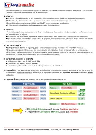 Prof. Ronaldo Cardoso | e-mail: ronaldo@autoescolaonline.net | Canal: www.YouTube.com/LegTransito 3
►Os ciclomotores devem ser conduzidos no centro da faixa mais à direita da pista, quando não existir faixa especial a eles destinada.
É proibido o trânsito de ciclomotores nas vias de trânsito rápido.
11-BICICLETAS
►Na falta de ciclofaixa ou ciclovia, as bicicletas devem circular no mesmo sentido dos veículos e junto ao bordo da pista;
►As bicicletas só poderão circular sobre os passeios quando autorizado e sinalizado pelo órgão competente;
►Os condutores devem manter uma distância lateral de 1,5 metros ao passar por uma bicicleta;
►O ciclista empurrando a bicicleta equipara-se ao pedestre em direitos e deveres.
12-PEDESTRES
►A circulação de pedestres, nos trechos urbanos desprovidos de passeio, deverá ocorrer pelos bordos da pista e em fila, preservando-
se a prioridade sobre os veículos;
►Na vias rurais, sem acostamento, os pedestres deverão circular em fila pelos bordos da via e sentido contrário aos veículos;
►Para cruzar a pista o pedestre deve utilizar a faixa de própria e, na inexistência desta, a travessia deverá ser feita em sentido
perpendicular ao eixo da pista.
13-CINTO DE SEGURANÇA
►É obrigatório o uso do cinto de segurança, para o condutor e os passageiros, em todas as vias do território nacional;
►Crianças menores de dez (10) anos, que não tenham atingido 1.45m de altura, devem ser transportadas no banco traseiro;
►É permitido o transporte de menores de dez anos no banco dianteiro quando o número de crianças for maior que a lotação do
banco traseiro ou quando o veículo for dotado exclusivamente de banco dianteiro.
14-DISPOSITIVOS AUXILIARES DE RETENÇÃO
► Bebê conforto → até 1 ano de idade ou até 13 kg;
► Cadeirinha → de 1 a 4 anos ou entre 9 e 18 kg;
► Assento de elevação → de 4 a 7.5 anos, de 15 a 36 kg ou menor de 1.45m de altura;
15-CONDOMÍNIOS - Nas vias internas pertencentes a condomínios constituídos por unidades autônomas e nas vias e áreas de
estacionamento privado de uso coletivo a sinalização de regulamentação da via será implantada e mantida por conta do próprio
condomínio.
16-CLASSIFICAÇÃO DAS VIAS – as vias terrestres abertas à circulação pública classificam-se em:
 