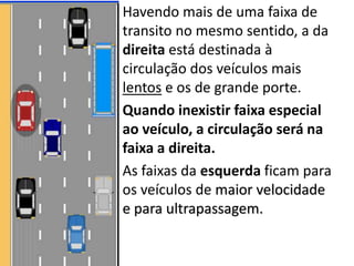 Havendo mais de uma faixa de
transito no mesmo sentido, a da
direita está destinada à
circulação dos veículos mais
lentos e os de grande porte.
Quando inexistir faixa especial
ao veículo, a circulação será na
faixa a direita.
As faixas da esquerda ficam para
os veículos de maior velocidade
e para ultrapassagem.
 