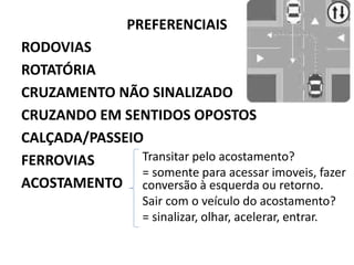 PREFERENCIAIS
RODOVIAS
ROTATÓRIA
CRUZAMENTO NÃO SINALIZADO
CRUZANDO EM SENTIDOS OPOSTOS
CALÇADA/PASSEIO
FERROVIAS
ACOSTAMENTO
Transitar pelo acostamento?
= somente para acessar imoveis, fazer
conversão à esquerda ou retorno.
Sair com o veículo do acostamento?
= sinalizar, olhar, acelerar, entrar.
 