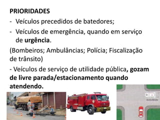 PRIORIDADES
- Veículos precedidos de batedores;
- Veículos de emergência, quando em serviço
de urgência.
(Bombeiros; Ambulâncias; Polícia; Fiscalização
de trânsito)
- Veículos de serviço de utilidade pública, gozam
de livre parada/estacionamento quando
atendendo.
 