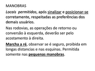 MANOBRAS
Locais permitidos, após sinalizar e posicionar-se
corretamente, respeitadas as preferências dos
demais usuários.
Nas rodovias, as operações de retorno ou
conversão à esquerda, deverão ser pelo
acostamento à direita.
Marcha a ré, observar se é seguro, proibida em
longas distancias e nas esquinas. Permitida
somente nas pequenas manobras.
 