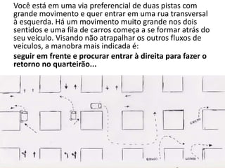 Você está em uma via preferencial de duas pistas com
grande movimento e quer entrar em uma rua transversal
à esquerda. Há um movimento muito grande nos dois
sentidos e uma fila de carros começa a se formar atrás do
seu veículo. Visando não atrapalhar os outros fluxos de
veículos, a manobra mais indicada é:
seguir em frente e procurar entrar à direita para fazer o
retorno no quarteirão...
 