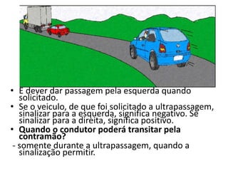 • É dever dar passagem pela esquerda quando
solicitado.
• Se o veiculo, de que foi solicitado a ultrapassagem,
sinalizar para a esquerda, significa negativo. Se
sinalizar para a direita, significa positivo.
• Quando o condutor poderá transitar pela
contramão?
- somente durante a ultrapassagem, quando a
sinalização permitir.
 