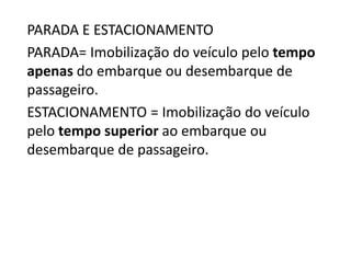 PARADA E ESTACIONAMENTO
PARADA= Imobilização do veículo pelo tempo
apenas do embarque ou desembarque de
passageiro.
ESTACIONAMENTO = Imobilização do veículo
pelo tempo superior ao embarque ou
desembarque de passageiro.
 