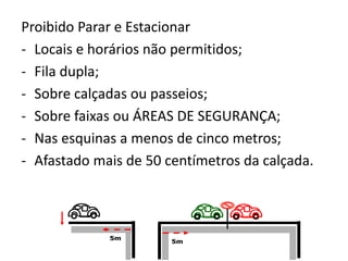 Proibido Parar e Estacionar
- Locais e horários não permitidos;
- Fila dupla;
- Sobre calçadas ou passeios;
- Sobre faixas ou ÁREAS DE SEGURANÇA;
- Nas esquinas a menos de cinco metros;
- Afastado mais de 50 centímetros da calçada.
5m
5m
5m5m
5m
 