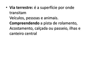 • Via terrestre: é a superfície por onde
transitam
Veículos, pessoas e animais.
Compreendendo a pista de rolamento,
Acostamento, calçada ou passeio, ilhas e
canteiro central
 