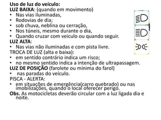 Uso de luz do veículo:
LUZ BAIXA: (quando em movimento)
• Nas vias iluminadas,
• Rodovias de dia;
• sob chuva, neblina ou cerração,
• Nos túneis, mesmo durante o dia,
• Quando cruzar com veiculo ou quando seguir.
LUZ ALTA:
• Nas vias não iluminadas e com pista livre.
TROCA DE LUZ (alta e baixa):
• em sentido contrário indica um risco;
• no mesmo sentido indica a intenção de ultrapassagem.
LUZ DE POSIÇÃO (farolete ou mínima do farol)
• nas paradas do veículo.
PISCA - ALERTA:
• em situações de emergência(carro quebrado) ou nas
imobilizações, quando o local oferecer perigo.
Obs. As motocicletas deverão circular com a luz ligada dia e
noite.
 