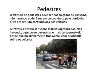 Pedestres
O trânsito de pedestres deve ser nas calçadas ou passeios,
não havendo poderá ser em coluna única pelo bordo da
pista em sentido contrário aos dos veículos.
A travessia deverá ser sobre as faixas apropriadas. Não
havendo, o percurso deverá ser o mais curto possível,
desde que no alinhamento transversal com prioridade
sobre os veículos.
 
