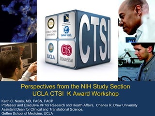 Perspectives from the NIH Study Section
                UCLA CTSI K Award Workshop
Keith C. Norris, MD, FASN, FACP
Professor and Executive VP for Research and Health Affairs, Charles R. Drew University
Assistant Dean for Clinical and Translational Science,
Geffen School of Medicine, UCLA
 