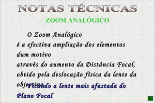 EQUIPAMENTO FOTOGRÁFICO ZOOM ANALÓGICO O Zoom Analógico é a efectiva ampliação dos elementos dum motivo  através do aumento da Distância Focal, obtido pela deslocação física da lente da objectiva. Ficando a lente mais afastada do Plano Focal   a imagem que se forma é maior . NOTAS TÉCNICAS 