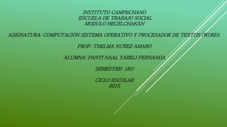 INSTITUTO CAMPECHANO
ESCUELA DE TRABAJO SOCIAL
MODULO HECELCHAKÁN
ASIGNATURA: COMPUTACIÓN SISTEMA OPERATIVO Y PROCESADOR DE TEXTOS (WORD).
PROF: THELMA NUÑEZ AMARO
ALUMNA: PANTI NAAL YARELI FERNANDA
SEMESTRE: 1RO
CICLO ESCOLAR
2015
 