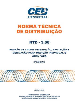 NORMA TÉCNICA
DE DISTRIBUIÇÃO
PADRÃO DE CAIXAS DE
DERIVAÇÃO PARA MEDIÇÃO INDIVIDUAL E
SUPERINTENDÊNCIA DE PLANEJAMENTO E PROJETOS
GERÊNCIA DE NORMATIZAÇÃO E TECNOLOGIA
NORMA TÉCNICA
DE DISTRIBUIÇÃO
NTD - 3.06
CAIXAS DE MEDIÇÃO, PROTEÇÃO E
DERIVAÇÃO PARA MEDIÇÃO INDIVIDUAL E
AGRUPADA
2ª EDIÇÃO
JULHO - 2012
DIRETORIA DE ENGENHARIA
SUPERINTENDÊNCIA DE PLANEJAMENTO E PROJETOS
GERÊNCIA DE NORMATIZAÇÃO E TECNOLOGIA
NORMA TÉCNICA
DE DISTRIBUIÇÃO
MEDIÇÃO, PROTEÇÃO E
DERIVAÇÃO PARA MEDIÇÃO INDIVIDUAL E
SUPERINTENDÊNCIA DE PLANEJAMENTO E PROJETOS
GERÊNCIA DE NORMATIZAÇÃO E TECNOLOGIA
 