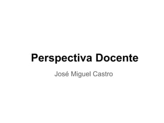 Perspectiva Docente
José Miguel Castro
 