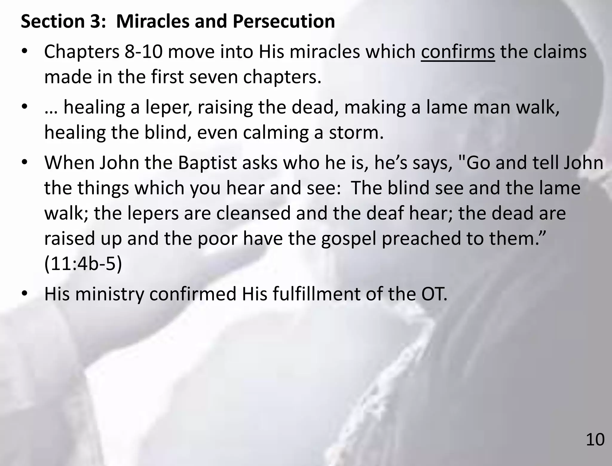 10
Section 3: Miracles and Persecution
• Chapters 8-10 move into His miracles which confirms the claims
made in the first seven chapters.
• … healing a leper, raising the dead, making a lame man walk,
healing the blind, even calming a storm.
• When John the Baptist asks who he is, he’s says, "Go and tell John
the things which you hear and see: The blind see and the lame
walk; the lepers are cleansed and the deaf hear; the dead are
raised up and the poor have the gospel preached to them.”
(11:4b-5)
• His ministry confirmed His fulfillment of the OT.
 