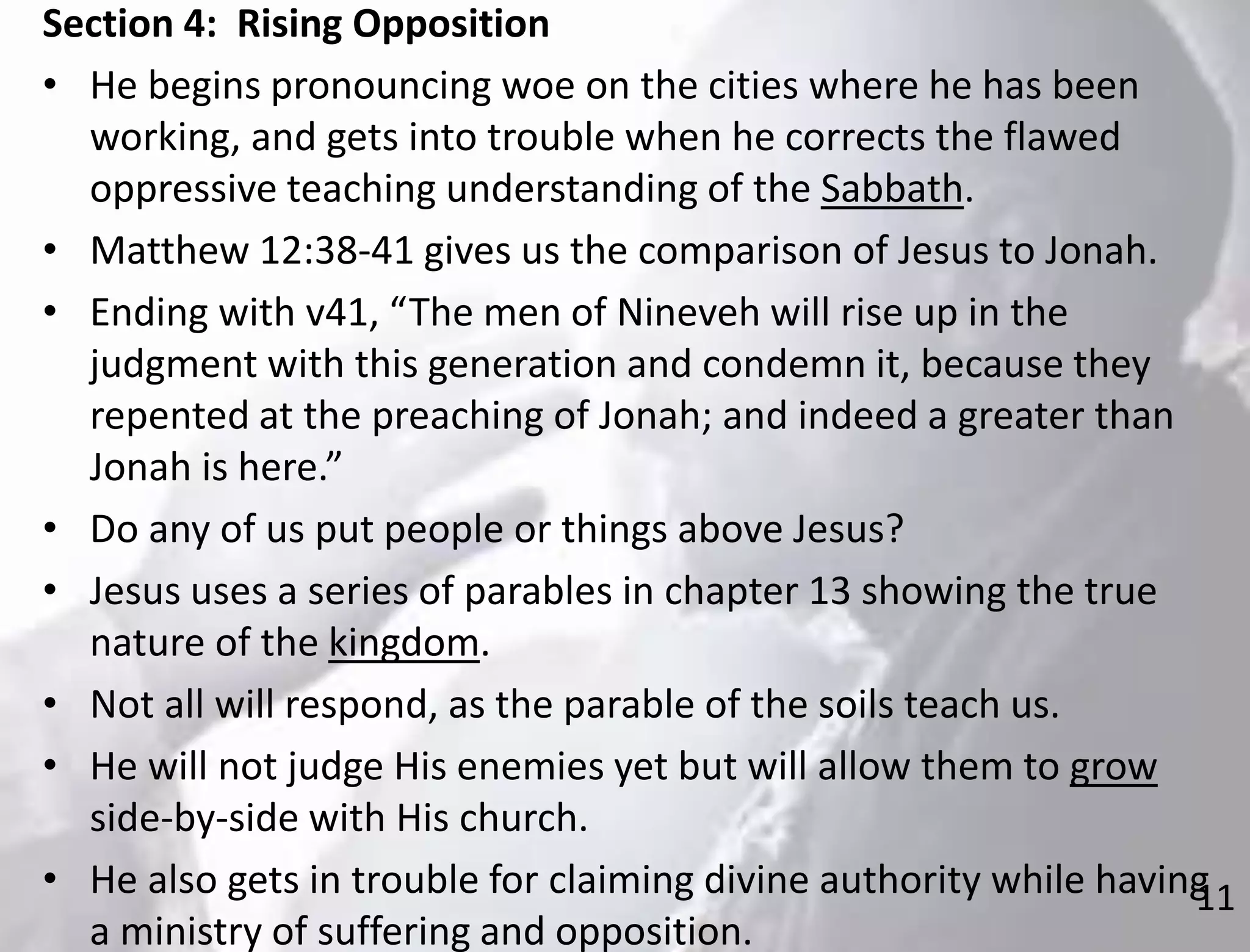 11
Section 4: Rising Opposition
• He begins pronouncing woe on the cities where he has been
working, and gets into trouble when he corrects the flawed
oppressive teaching understanding of the Sabbath.
• Matthew 12:38-41 gives us the comparison of Jesus to Jonah.
• Ending with v41, “The men of Nineveh will rise up in the
judgment with this generation and condemn it, because they
repented at the preaching of Jonah; and indeed a greater than
Jonah is here.”
• Do any of us put people or things above Jesus?
• Jesus uses a series of parables in chapter 13 showing the true
nature of the kingdom.
• Not all will respond, as the parable of the soils teach us.
• He will not judge His enemies yet but will allow them to grow
side-by-side with His church.
• He also gets in trouble for claiming divine authority while having
a ministry of suffering and opposition.
 