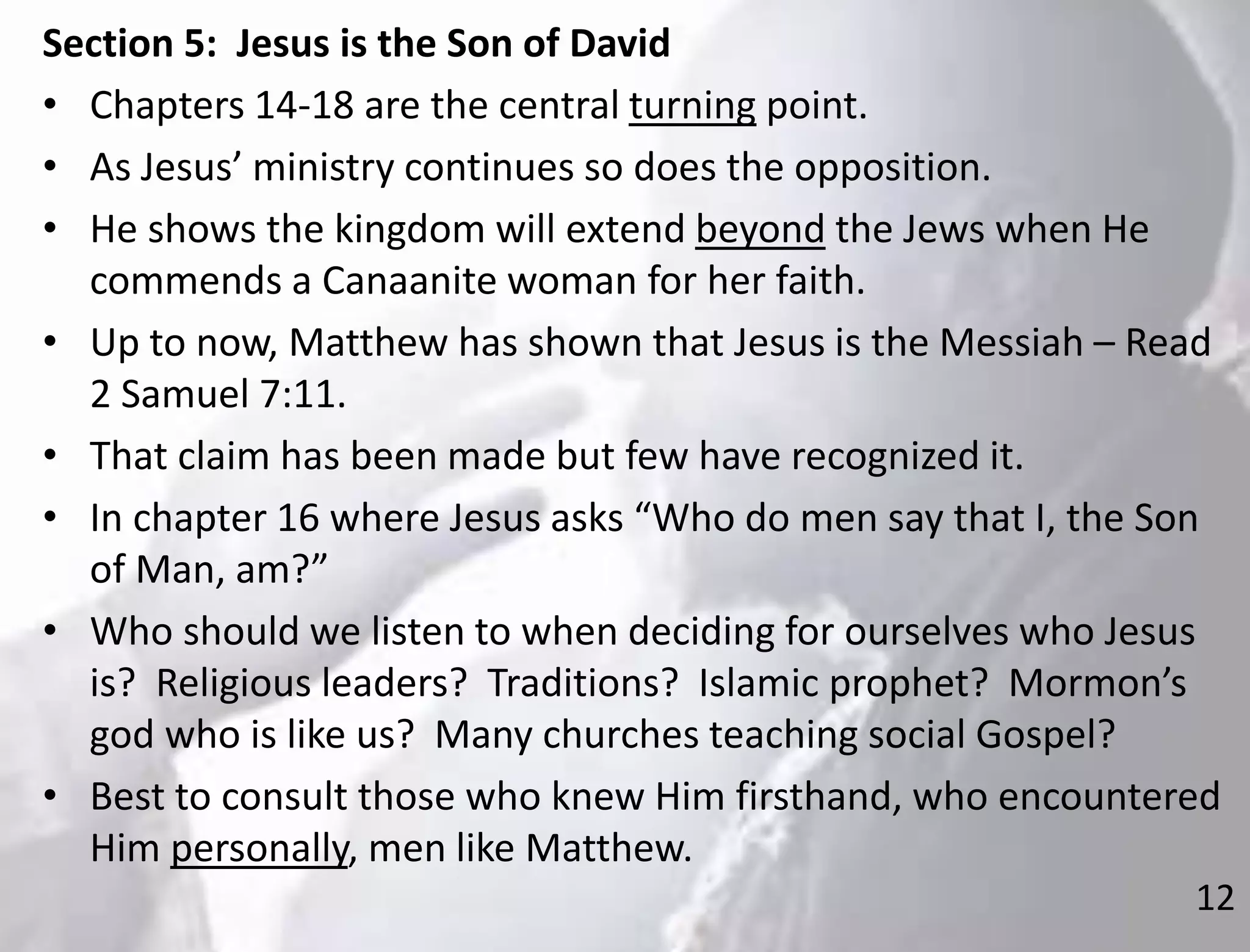 12
Section 5: Jesus is the Son of David
• Chapters 14-18 are the central turning point.
• As Jesus’ ministry continues so does the opposition.
• He shows the kingdom will extend beyond the Jews when He
commends a Canaanite woman for her faith.
• Up to now, Matthew has shown that Jesus is the Messiah – Read
2 Samuel 7:11.
• That claim has been made but few have recognized it.
• In chapter 16 where Jesus asks “Who do men say that I, the Son
of Man, am?”
• Who should we listen to when deciding for ourselves who Jesus
is? Religious leaders? Traditions? Islamic prophet? Mormon’s
god who is like us? Many churches teaching social Gospel?
• Best to consult those who knew Him firsthand, who encountered
Him personally, men like Matthew.
 