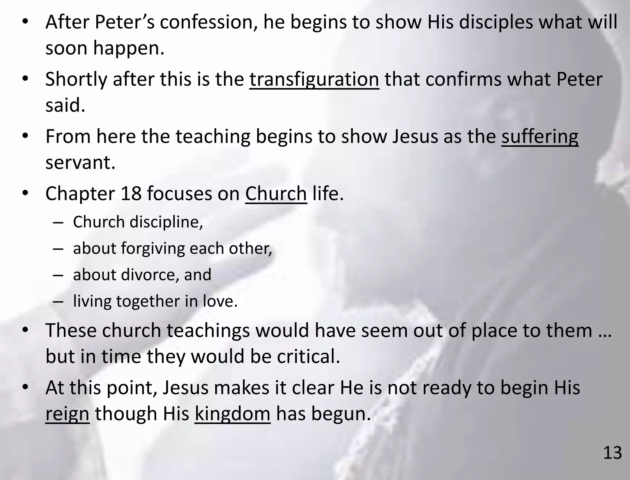 13
• After Peter’s confession, he begins to show His disciples what will
soon happen.
• Shortly after this is the transfiguration that confirms what Peter
said.
• From here the teaching begins to show Jesus as the suffering
servant.
• Chapter 18 focuses on Church life.
– Church discipline,
– about forgiving each other,
– about divorce, and
– living together in love.
• These church teachings would have seem out of place to them …
but in time they would be critical.
• At this point, Jesus makes it clear He is not ready to begin His
reign though His kingdom has begun.
 