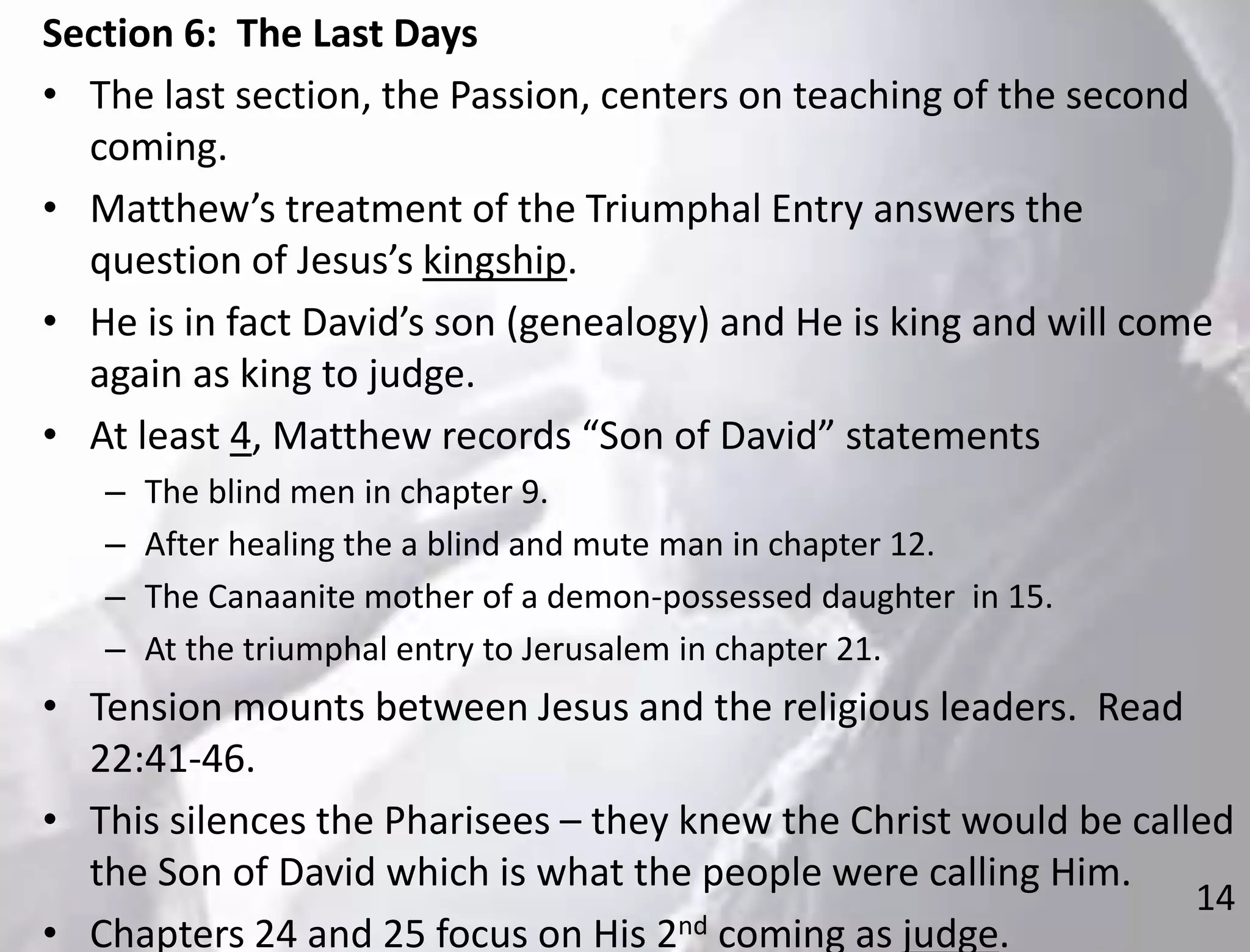 14
Section 6: The Last Days
• The last section, the Passion, centers on teaching of the second
coming.
• Matthew’s treatment of the Triumphal Entry answers the
question of Jesus’s kingship.
• He is in fact David’s son (genealogy) and He is king and will come
again as king to judge.
• At least 4, Matthew records “Son of David” statements
– The blind men in chapter 9.
– After healing the a blind and mute man in chapter 12.
– The Canaanite mother of a demon-possessed daughter in 15.
– At the triumphal entry to Jerusalem in chapter 21.
• Tension mounts between Jesus and the religious leaders. Read
22:41-46.
• This silences the Pharisees – they knew the Christ would be called
the Son of David which is what the people were calling Him.
• Chapters 24 and 25 focus on His 2nd coming as judge.
 