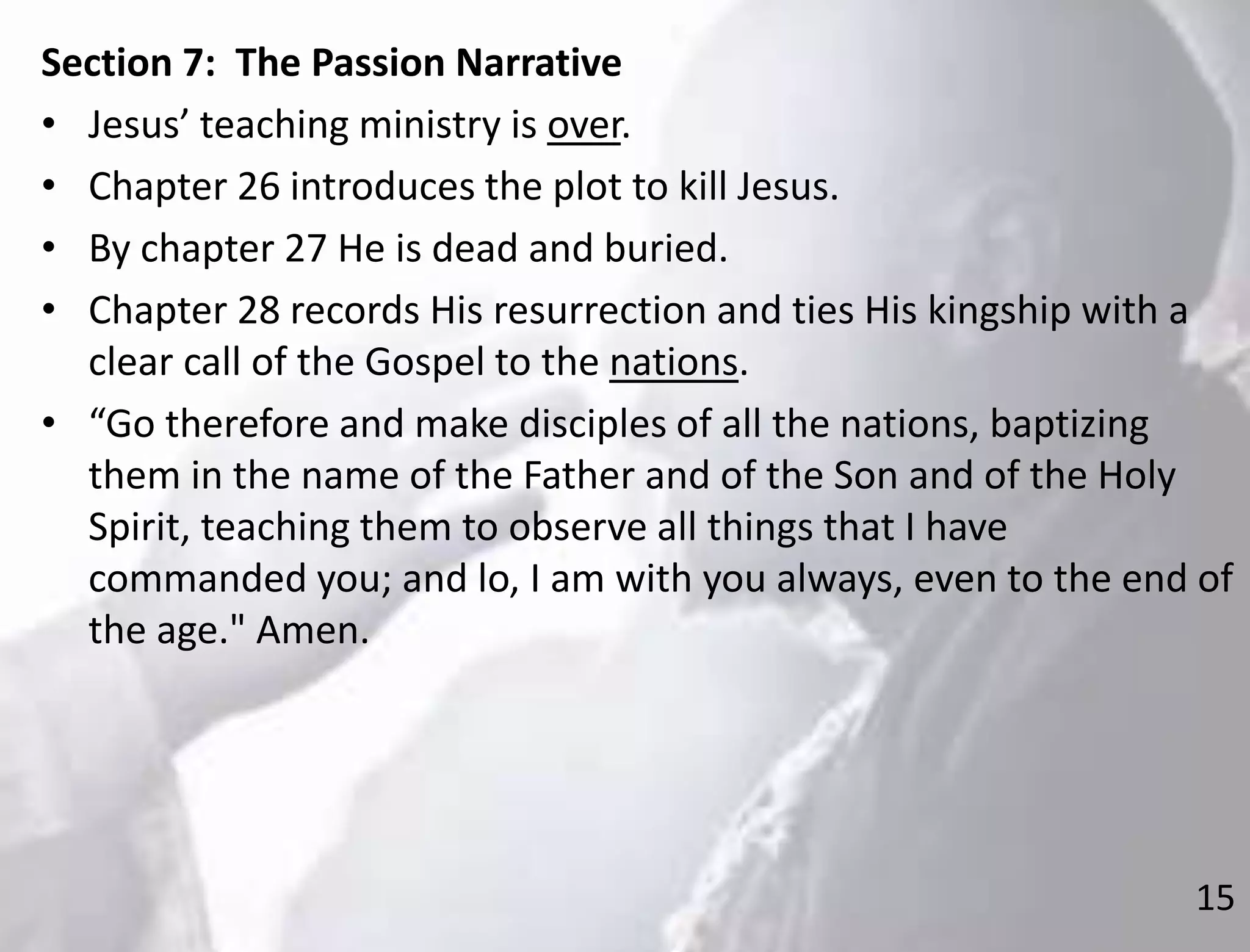15
Section 7: The Passion Narrative
• Jesus’ teaching ministry is over.
• Chapter 26 introduces the plot to kill Jesus.
• By chapter 27 He is dead and buried.
• Chapter 28 records His resurrection and ties His kingship with a
clear call of the Gospel to the nations.
• “Go therefore and make disciples of all the nations, baptizing
them in the name of the Father and of the Son and of the Holy
Spirit, teaching them to observe all things that I have
commanded you; and lo, I am with you always, even to the end of
the age." Amen.
 