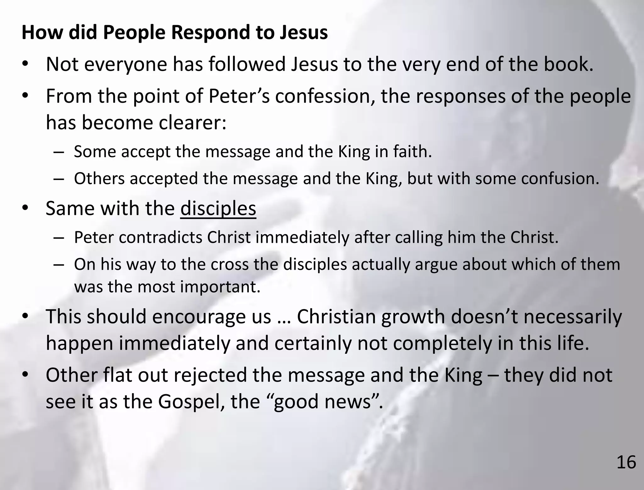 16
How did People Respond to Jesus
• Not everyone has followed Jesus to the very end of the book.
• From the point of Peter’s confession, the responses of the people
has become clearer:
– Some accept the message and the King in faith.
– Others accepted the message and the King, but with some confusion.
• Same with the disciples
– Peter contradicts Christ immediately after calling him the Christ.
– On his way to the cross the disciples actually argue about which of them
was the most important.
• This should encourage us … Christian growth doesn’t necessarily
happen immediately and certainly not completely in this life.
• Other flat out rejected the message and the King – they did not
see it as the Gospel, the “good news”.
 