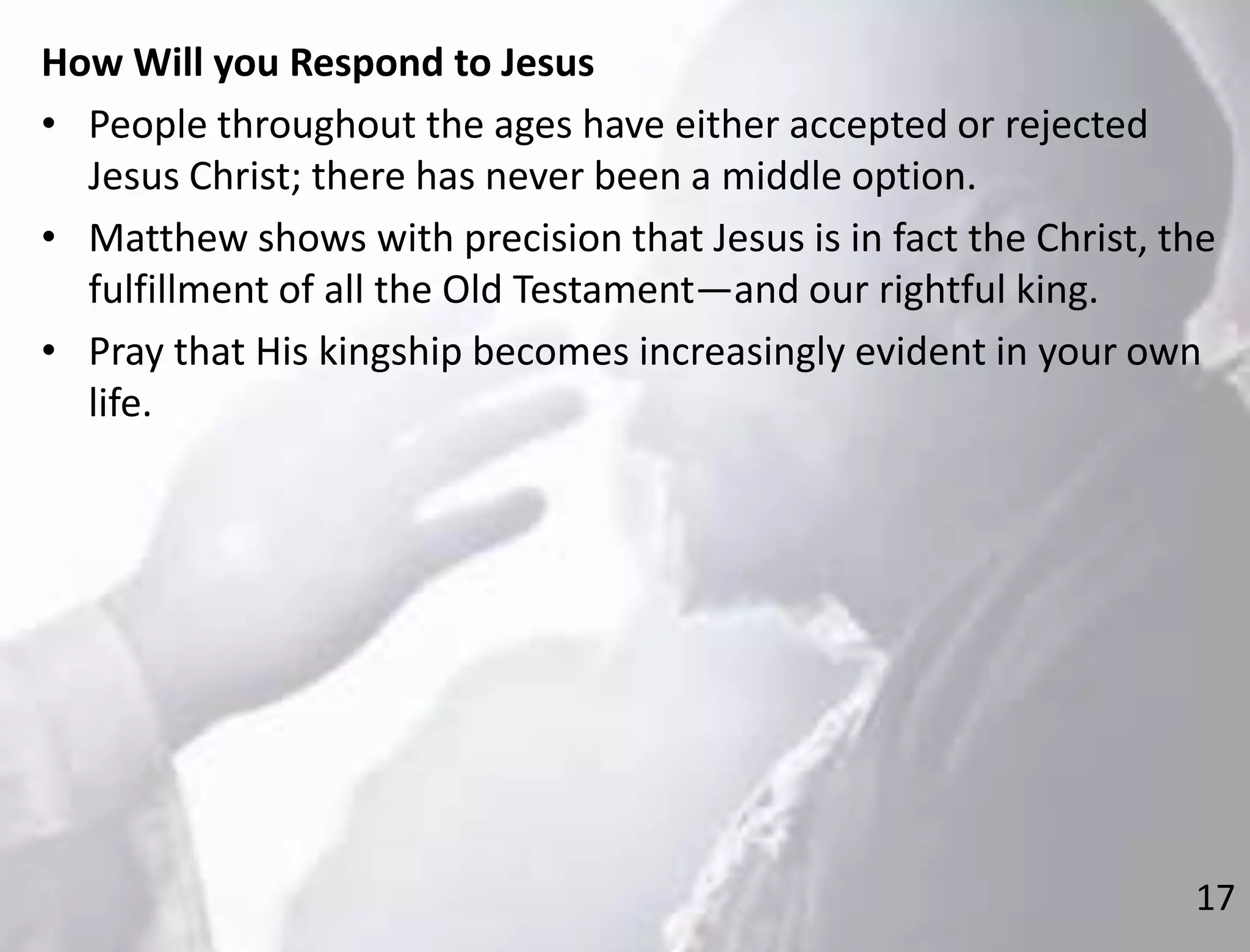 17
How Will you Respond to Jesus
• People throughout the ages have either accepted or rejected
Jesus Christ; there has never been a middle option.
• Matthew shows with precision that Jesus is in fact the Christ, the
fulfillment of all the Old Testament—and our rightful king.
• Pray that His kingship becomes increasingly evident in your own
life.
 