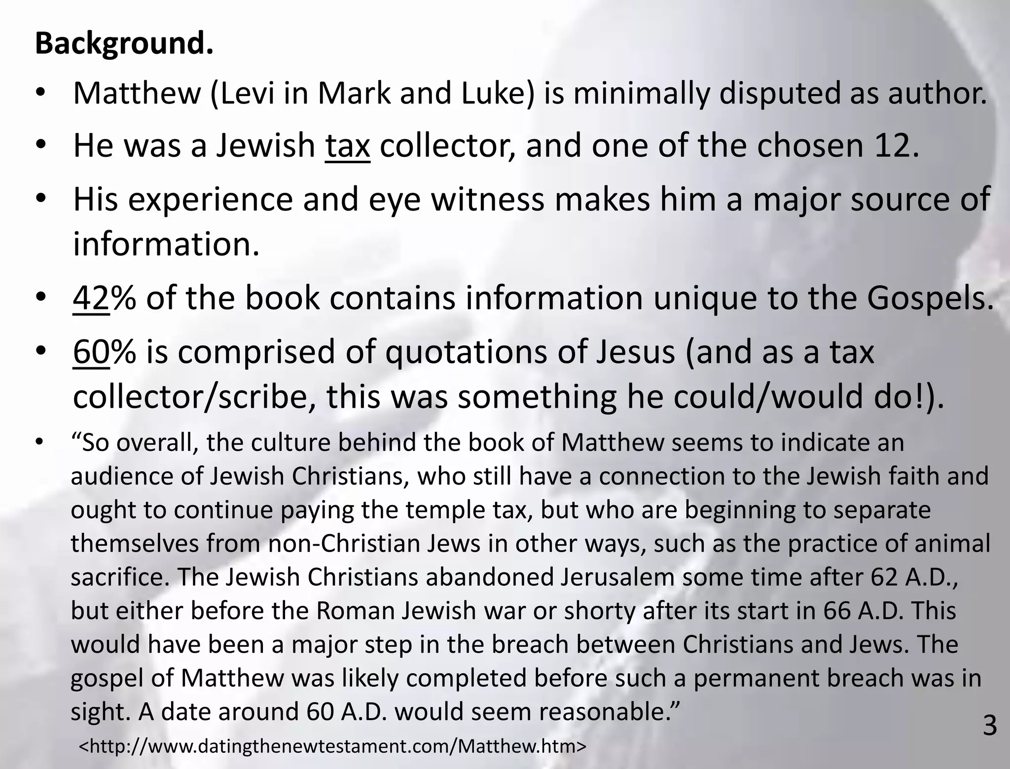3
Background.
• Matthew (Levi in Mark and Luke) is minimally disputed as author.
• He was a Jewish tax collector, and one of the chosen 12.
• His experience and eye witness makes him a major source of
information.
• 42% of the book contains information unique to the Gospels.
• 60% is comprised of quotations of Jesus (and as a tax
collector/scribe, this was something he could/would do!).
• “So overall, the culture behind the book of Matthew seems to indicate an
audience of Jewish Christians, who still have a connection to the Jewish faith and
ought to continue paying the temple tax, but who are beginning to separate
themselves from non-Christian Jews in other ways, such as the practice of animal
sacrifice. The Jewish Christians abandoned Jerusalem some time after 62 A.D.,
but either before the Roman Jewish war or shorty after its start in 66 A.D. This
would have been a major step in the breach between Christians and Jews. The
gospel of Matthew was likely completed before such a permanent breach was in
sight. A date around 60 A.D. would seem reasonable.”
<http://www.datingthenewtestament.com/Matthew.htm>
 