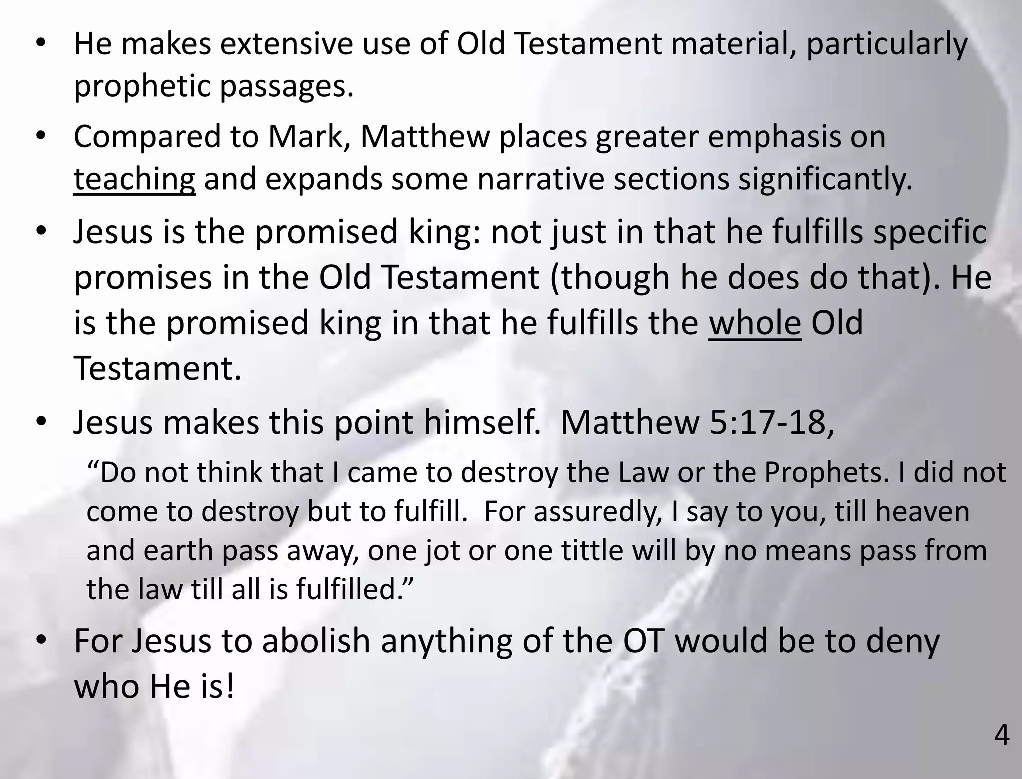 4
• He makes extensive use of Old Testament material, particularly
prophetic passages.
• Compared to Mark, Matthew places greater emphasis on
teaching and expands some narrative sections significantly.
• Jesus is the promised king: not just in that he fulfills specific
promises in the Old Testament (though he does do that). He
is the promised king in that he fulfills the whole Old
Testament.
• Jesus makes this point himself. Matthew 5:17-18,
“Do not think that I came to destroy the Law or the Prophets. I did not
come to destroy but to fulfill. For assuredly, I say to you, till heaven
and earth pass away, one jot or one tittle will by no means pass from
the law till all is fulfilled.”
• For Jesus to abolish anything of the OT would be to deny
who He is!
 