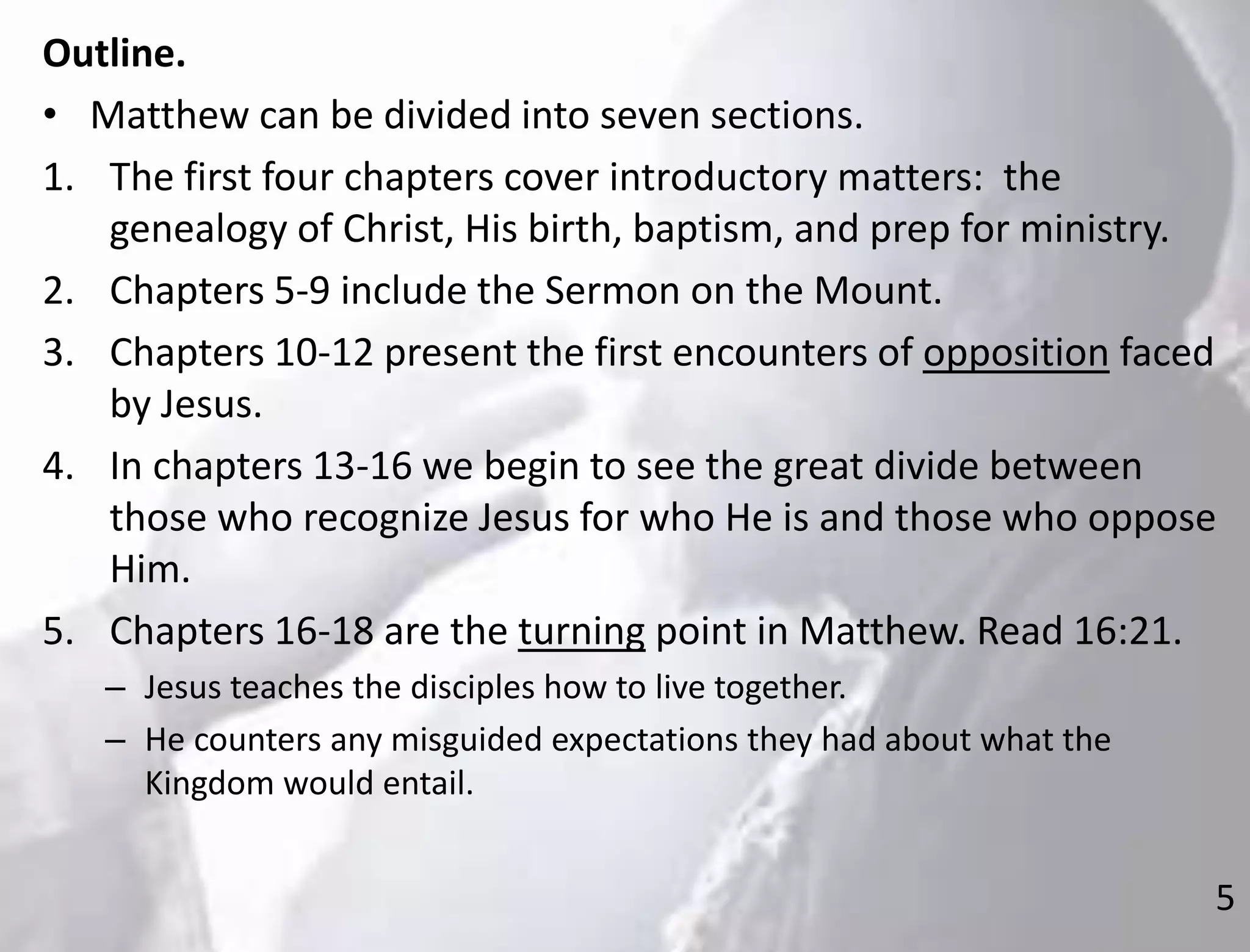 5
Outline.
• Matthew can be divided into seven sections.
1. The first four chapters cover introductory matters: the
genealogy of Christ, His birth, baptism, and prep for ministry.
2. Chapters 5-9 include the Sermon on the Mount.
3. Chapters 10-12 present the first encounters of opposition faced
by Jesus.
4. In chapters 13-16 we begin to see the great divide between
those who recognize Jesus for who He is and those who oppose
Him.
5. Chapters 16-18 are the turning point in Matthew. Read 16:21.
– Jesus teaches the disciples how to live together.
– He counters any misguided expectations they had about what the
Kingdom would entail.
 