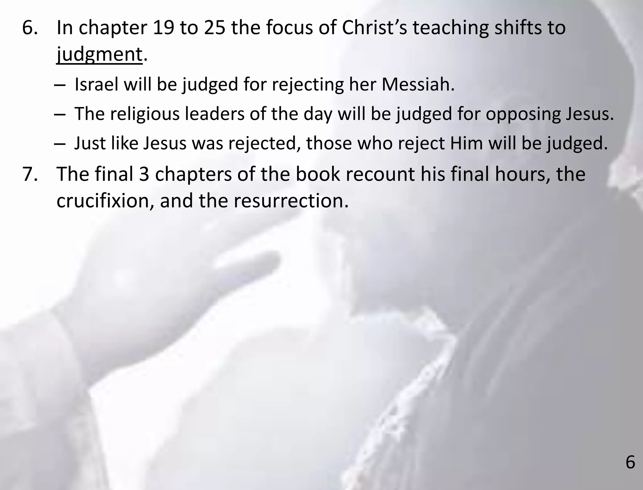 6
6. In chapter 19 to 25 the focus of Christ’s teaching shifts to
judgment.
– Israel will be judged for rejecting her Messiah.
– The religious leaders of the day will be judged for opposing Jesus.
– Just like Jesus was rejected, those who reject Him will be judged.
7. The final 3 chapters of the book recount his final hours, the
crucifixion, and the resurrection.
 