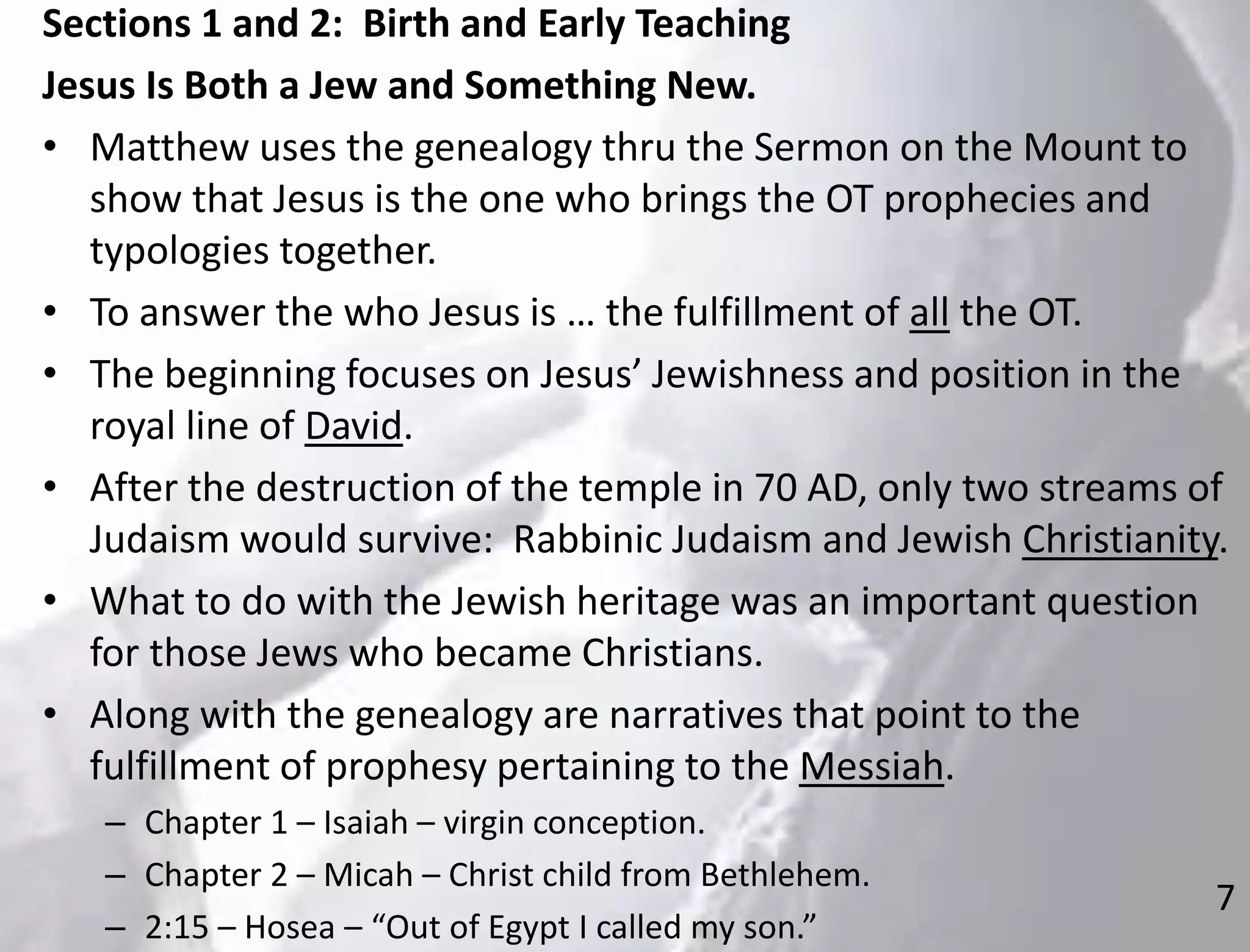 7
Sections 1 and 2: Birth and Early Teaching
Jesus Is Both a Jew and Something New.
• Matthew uses the genealogy thru the Sermon on the Mount to
show that Jesus is the one who brings the OT prophecies and
typologies together.
• To answer the who Jesus is … the fulfillment of all the OT.
• The beginning focuses on Jesus’ Jewishness and position in the
royal line of David.
• After the destruction of the temple in 70 AD, only two streams of
Judaism would survive: Rabbinic Judaism and Jewish Christianity.
• What to do with the Jewish heritage was an important question
for those Jews who became Christians.
• Along with the genealogy are narratives that point to the
fulfillment of prophesy pertaining to the Messiah.
– Chapter 1 – Isaiah – virgin conception.
– Chapter 2 – Micah – Christ child from Bethlehem.
– 2:15 – Hosea – “Out of Egypt I called my son.”
 