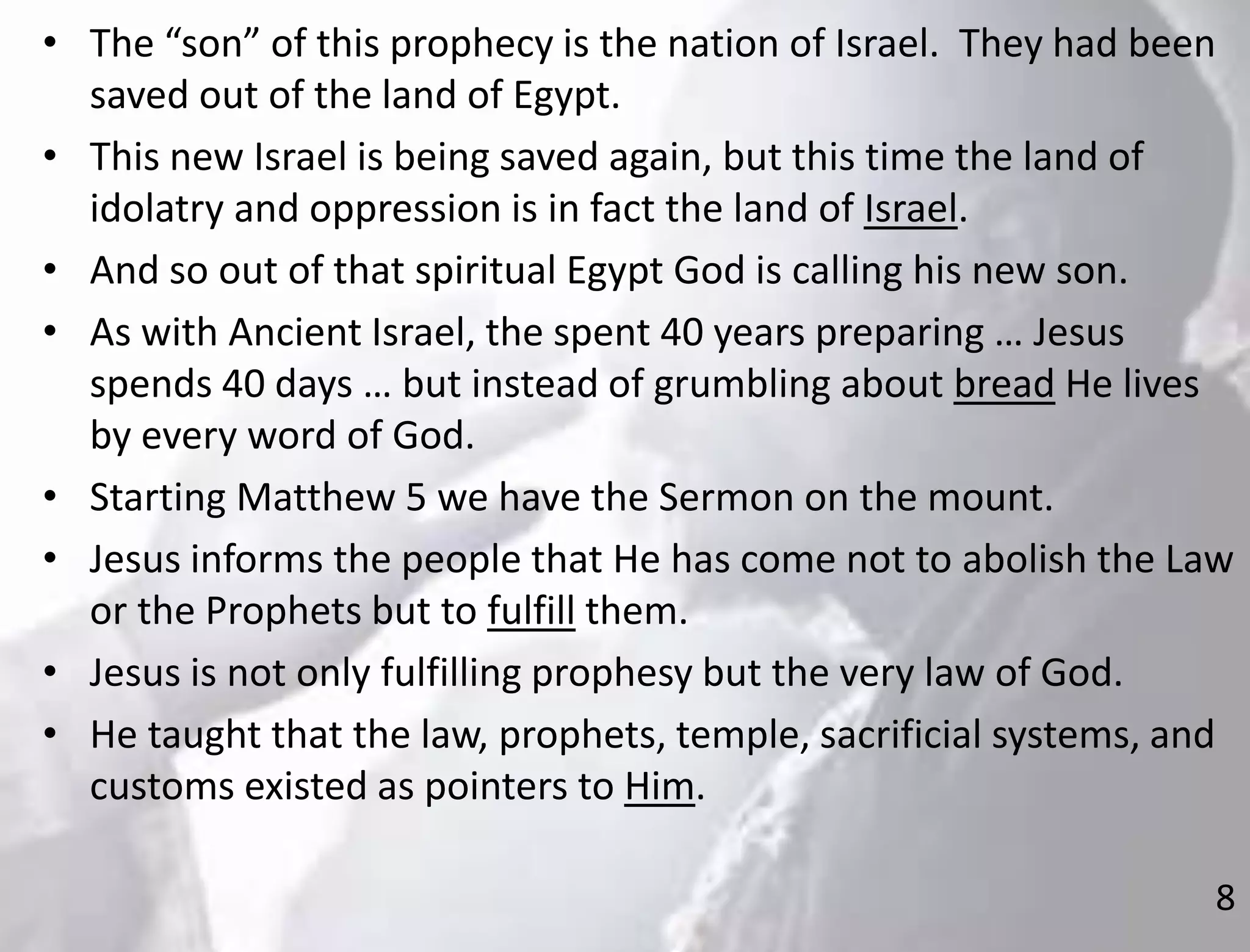 8
• The “son” of this prophecy is the nation of Israel. They had been
saved out of the land of Egypt.
• This new Israel is being saved again, but this time the land of
idolatry and oppression is in fact the land of Israel.
• And so out of that spiritual Egypt God is calling his new son.
• As with Ancient Israel, the spent 40 years preparing … Jesus
spends 40 days … but instead of grumbling about bread He lives
by every word of God.
• Starting Matthew 5 we have the Sermon on the mount.
• Jesus informs the people that He has come not to abolish the Law
or the Prophets but to fulfill them.
• Jesus is not only fulfilling prophesy but the very law of God.
• He taught that the law, prophets, temple, sacrificial systems, and
customs existed as pointers to Him.
 