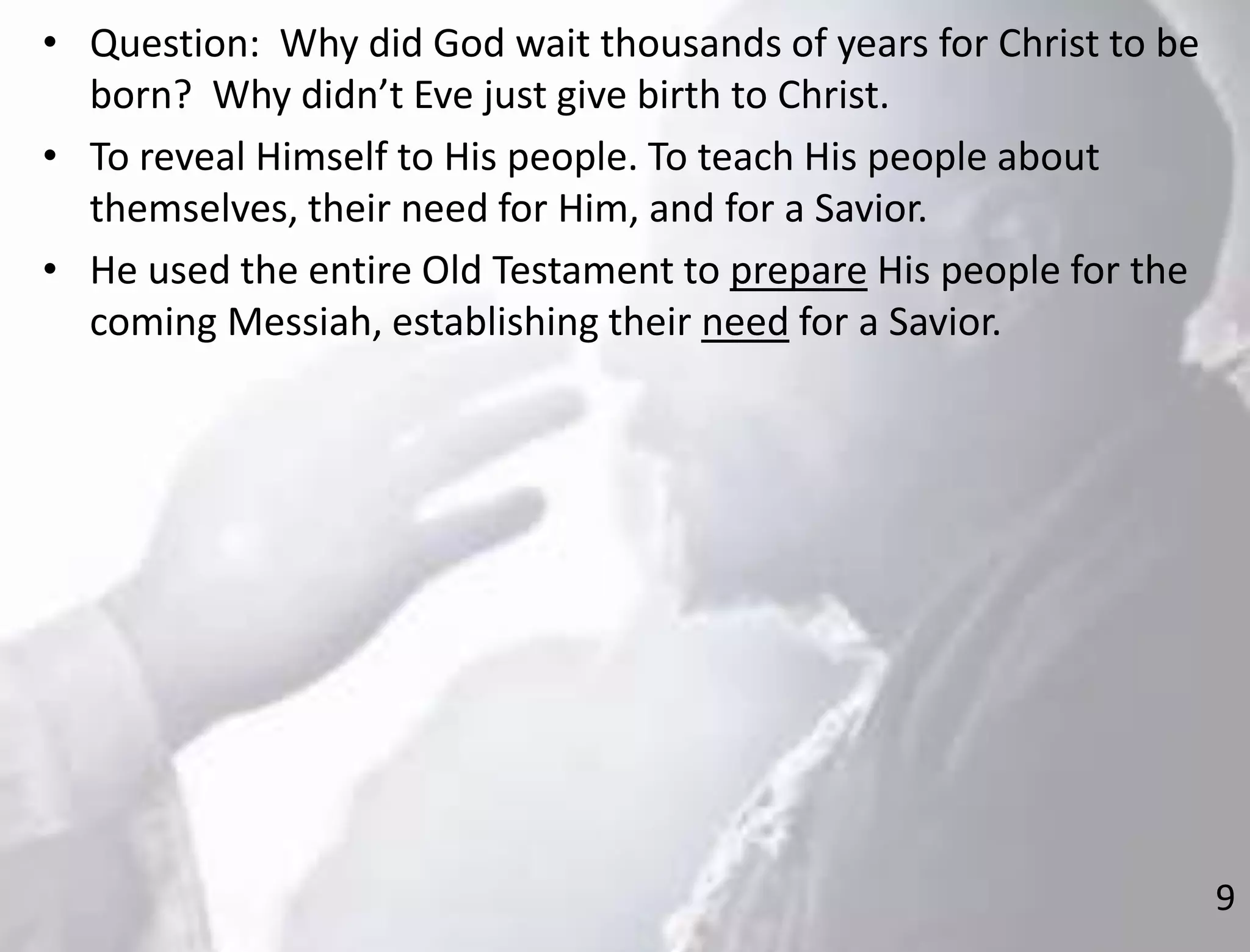 9
• Question: Why did God wait thousands of years for Christ to be
born? Why didn’t Eve just give birth to Christ.
• To reveal Himself to His people. To teach His people about
themselves, their need for Him, and for a Savior.
• He used the entire Old Testament to prepare His people for the
coming Messiah, establishing their need for a Savior.
 