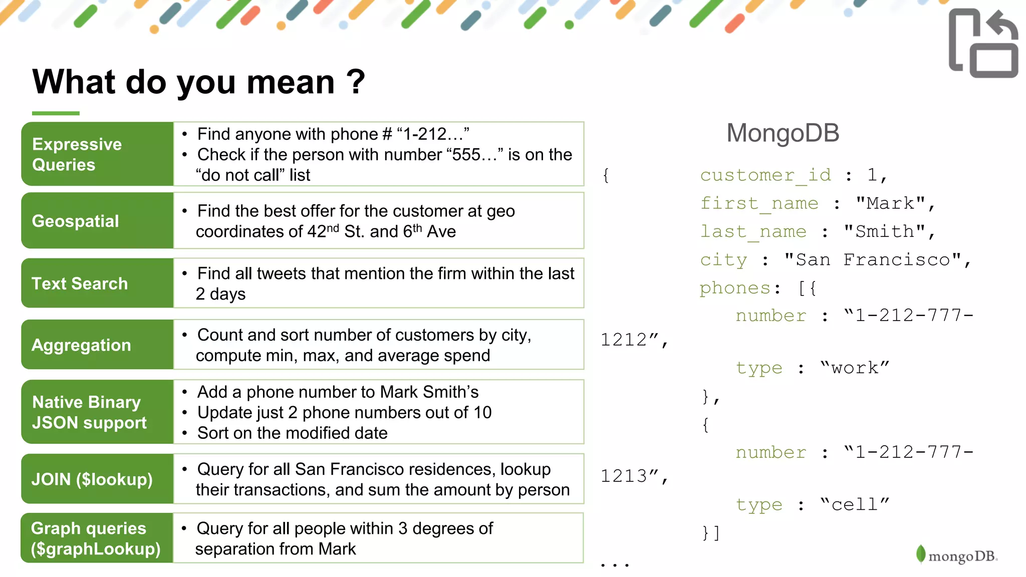 10
What do you mean ?
MongoDBExpressive
Queries
• Find anyone with phone # “1-212…”
• Check if the person with number “555…” is on the
“do not call” list
Geospatial
• Find the best offer for the customer at geo
coordinates of 42nd St. and 6th Ave
Text Search
• Find all tweets that mention the firm within the last
2 days
Aggregation
• Count and sort number of customers by city,
compute min, max, and average spend
Native Binary
JSON support
• Add a phone number to Mark Smith’s
• Update just 2 phone numbers out of 10
• Sort on the modified date
{ customer_id : 1,
first_name : "Mark",
last_name : "Smith",
city : "San Francisco",
phones: [{
number : “1-212-777-
1212”,
type : “work”
},
{
number : “1-212-777-
1213”,
type : “cell”
}]
...
JOIN ($lookup)
• Query for all San Francisco residences, lookup
their transactions, and sum the amount by person
Graph queries
($graphLookup)
• Query for all people within 3 degrees of
separation from Mark
 