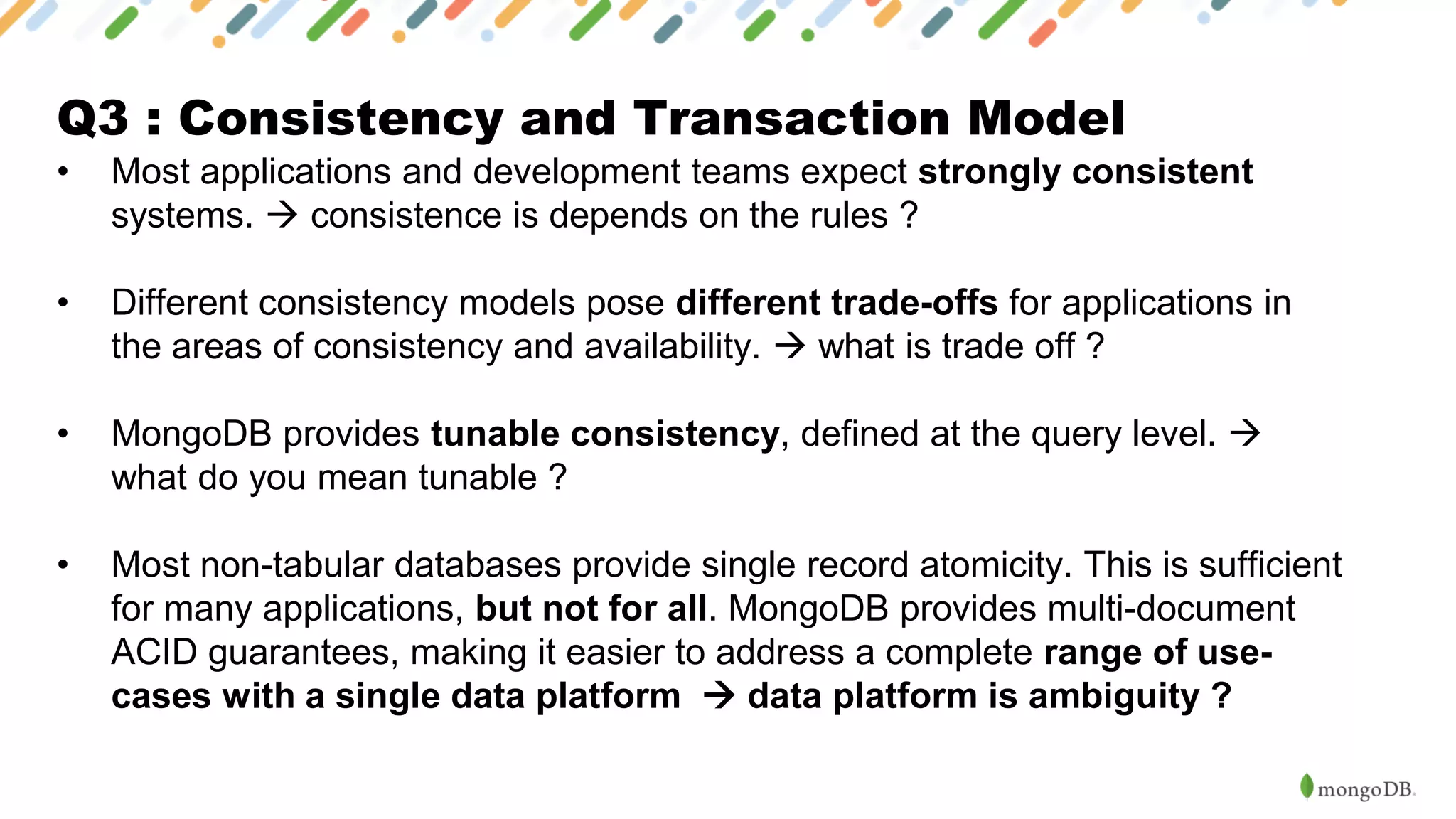 Q3 : Consistency and Transaction Model
• Most applications and development teams expect strongly consistent
systems. → consistence is depends on the rules ?
• Different consistency models pose different trade-offs for applications in
the areas of consistency and availability. → what is trade off ?
• MongoDB provides tunable consistency, defined at the query level. →
what do you mean tunable ?
• Most non-tabular databases provide single record atomicity. This is sufficient
for many applications, but not for all. MongoDB provides multi-document
ACID guarantees, making it easier to address a complete range of use-
cases with a single data platform → data platform is ambiguity ?
 