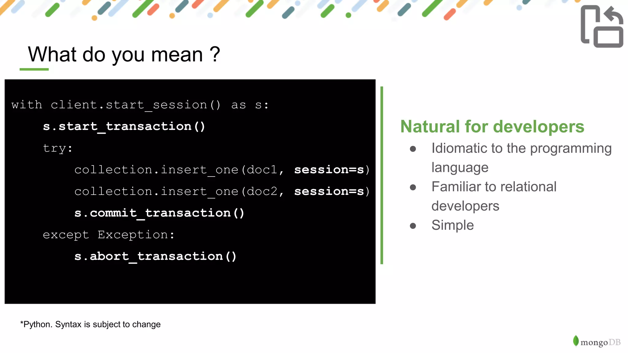 What do you mean ?
X
*Python. Syntax is subject to change
Natural for developers
● Idiomatic to the programming
language
● Familiar to relational
developers
● Simple
with client.start_session() as s:
s.start_transaction()
try:
collection.insert_one(doc1, session=s)
collection.insert_one(doc2, session=s)
s.commit_transaction()
except Exception:
s.abort_transaction()
 