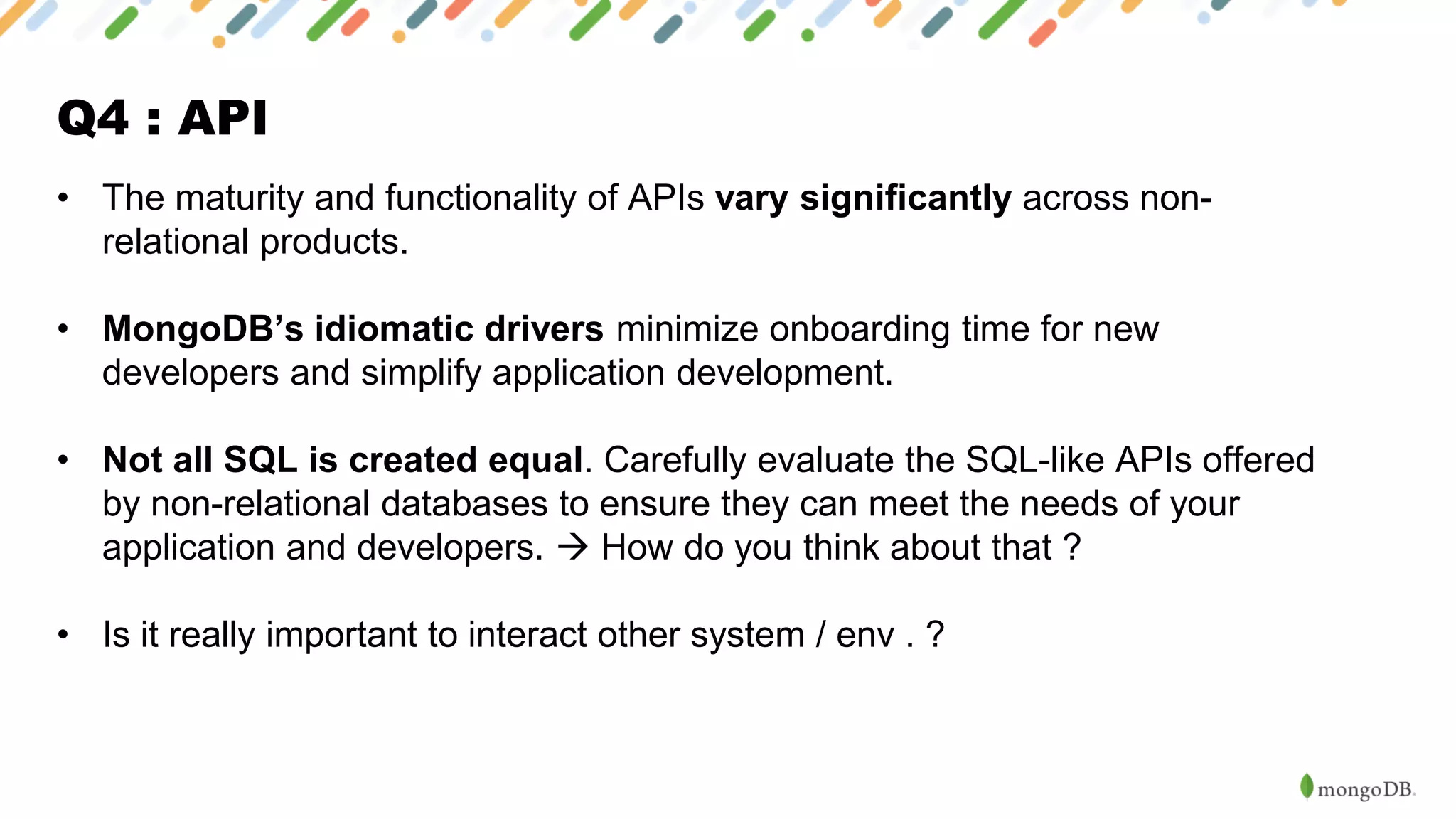 Q4 : API
• The maturity and functionality of APIs vary significantly across non-
relational products.
• MongoDB’s idiomatic drivers minimize onboarding time for new
developers and simplify application development.
• Not all SQL is created equal. Carefully evaluate the SQL-like APIs offered
by non-relational databases to ensure they can meet the needs of your
application and developers. → How do you think about that ?
• Is it really important to interact other system / env . ?
 