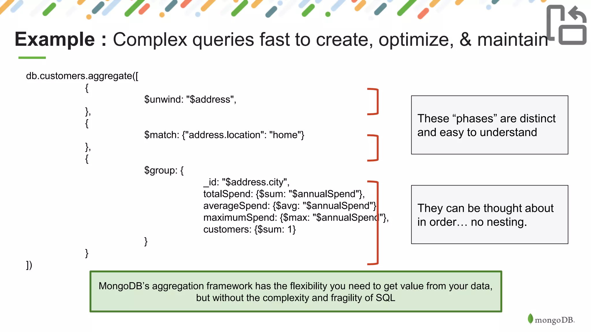 Example : Complex queries fast to create, optimize, & maintain
MongoDB’s aggregation framework has the flexibility you need to get value from your data,
but without the complexity and fragility of SQL
db.customers.aggregate([
{
$unwind: "$address",
},
{
$match: {"address.location": "home"}
},
{
$group: {
_id: "$address.city",
totalSpend: {$sum: "$annualSpend"},
averageSpend: {$avg: "$annualSpend"},
maximumSpend: {$max: "$annualSpend"},
customers: {$sum: 1}
}
}
])
These “phases” are distinct
and easy to understand
They can be thought about
in order… no nesting.
 