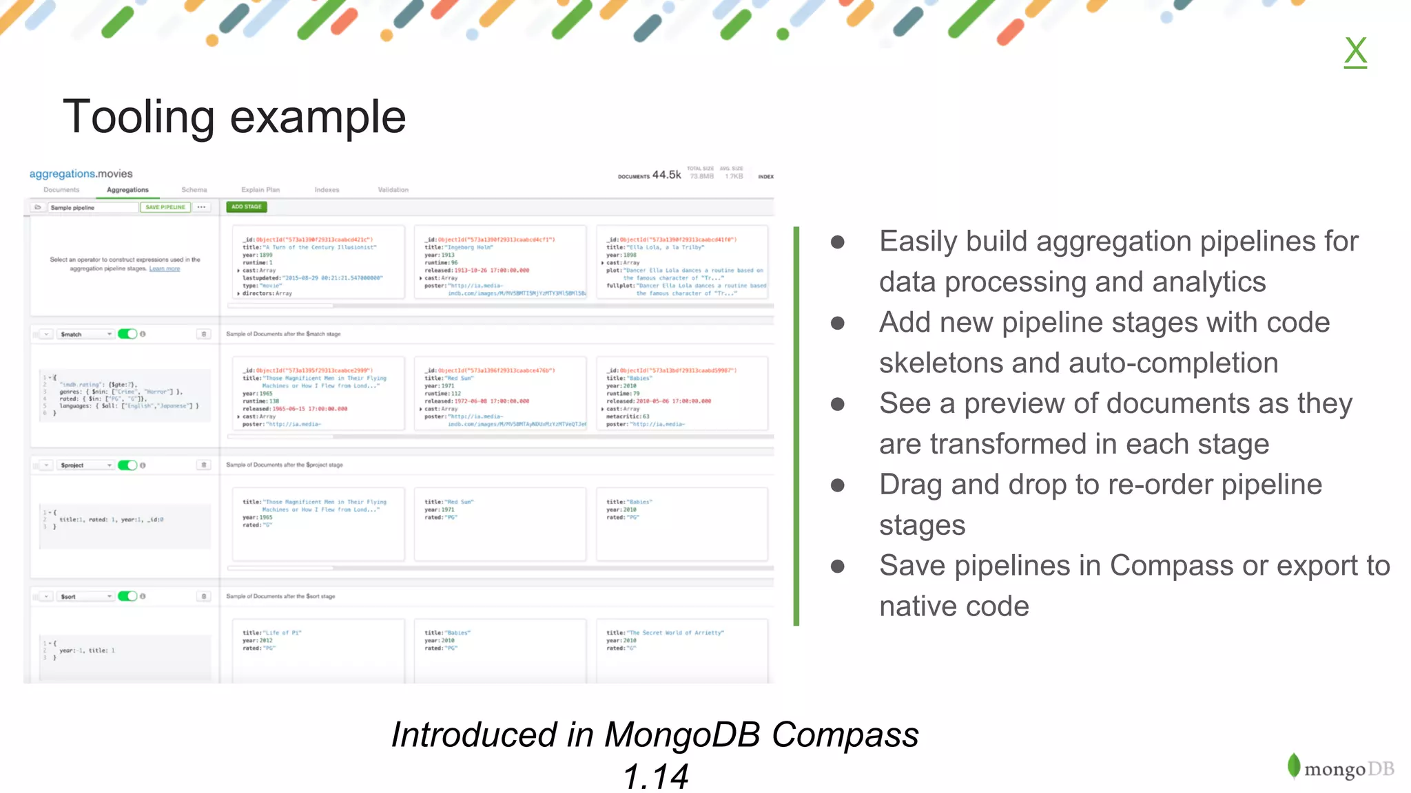 ● Easily build aggregation pipelines for
data processing and analytics
● Add new pipeline stages with code
skeletons and auto-completion
● See a preview of documents as they
are transformed in each stage
● Drag and drop to re-order pipeline
stages
● Save pipelines in Compass or export to
native code
X
Tooling example
Introduced in MongoDB Compass
1.14
 