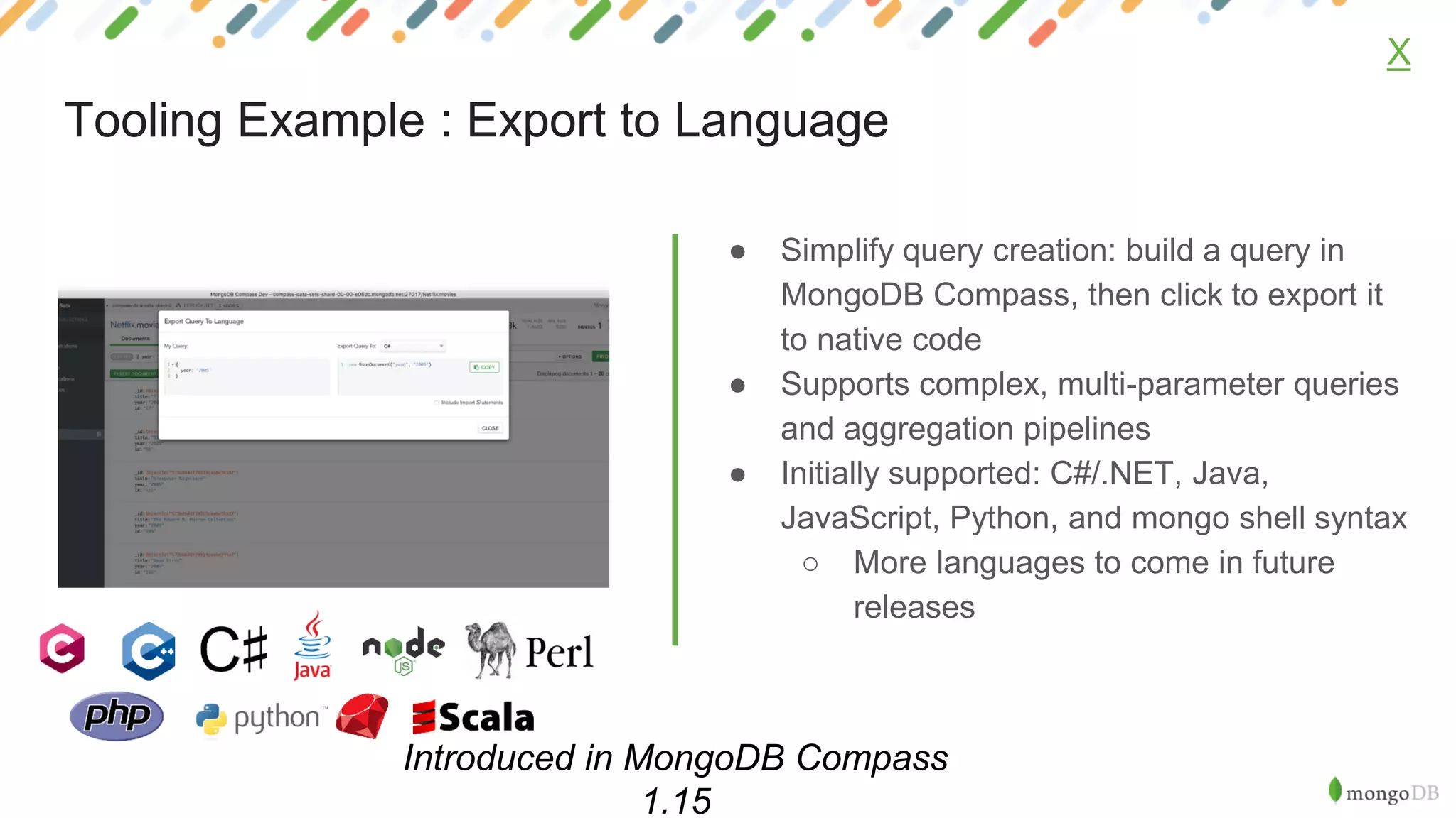● Simplify query creation: build a query in
MongoDB Compass, then click to export it
to native code
● Supports complex, multi-parameter queries
and aggregation pipelines
● Initially supported: C#/.NET, Java,
JavaScript, Python, and mongo shell syntax
○ More languages to come in future
releases
X
Tooling Example : Export to Language
Introduced in MongoDB Compass
1.15
 