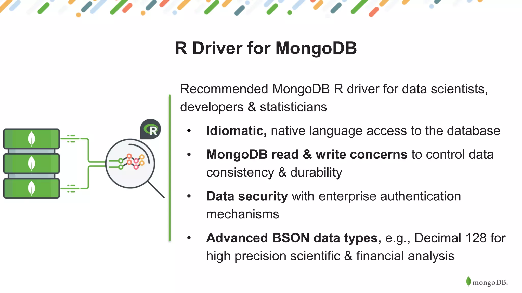 R Driver for MongoDB
Recommended MongoDB R driver for data scientists,
developers & statisticians
• Idiomatic, native language access to the database
• MongoDB read & write concerns to control data
consistency & durability
• Data security with enterprise authentication
mechanisms
• Advanced BSON data types, e.g., Decimal 128 for
high precision scientific & financial analysis
 