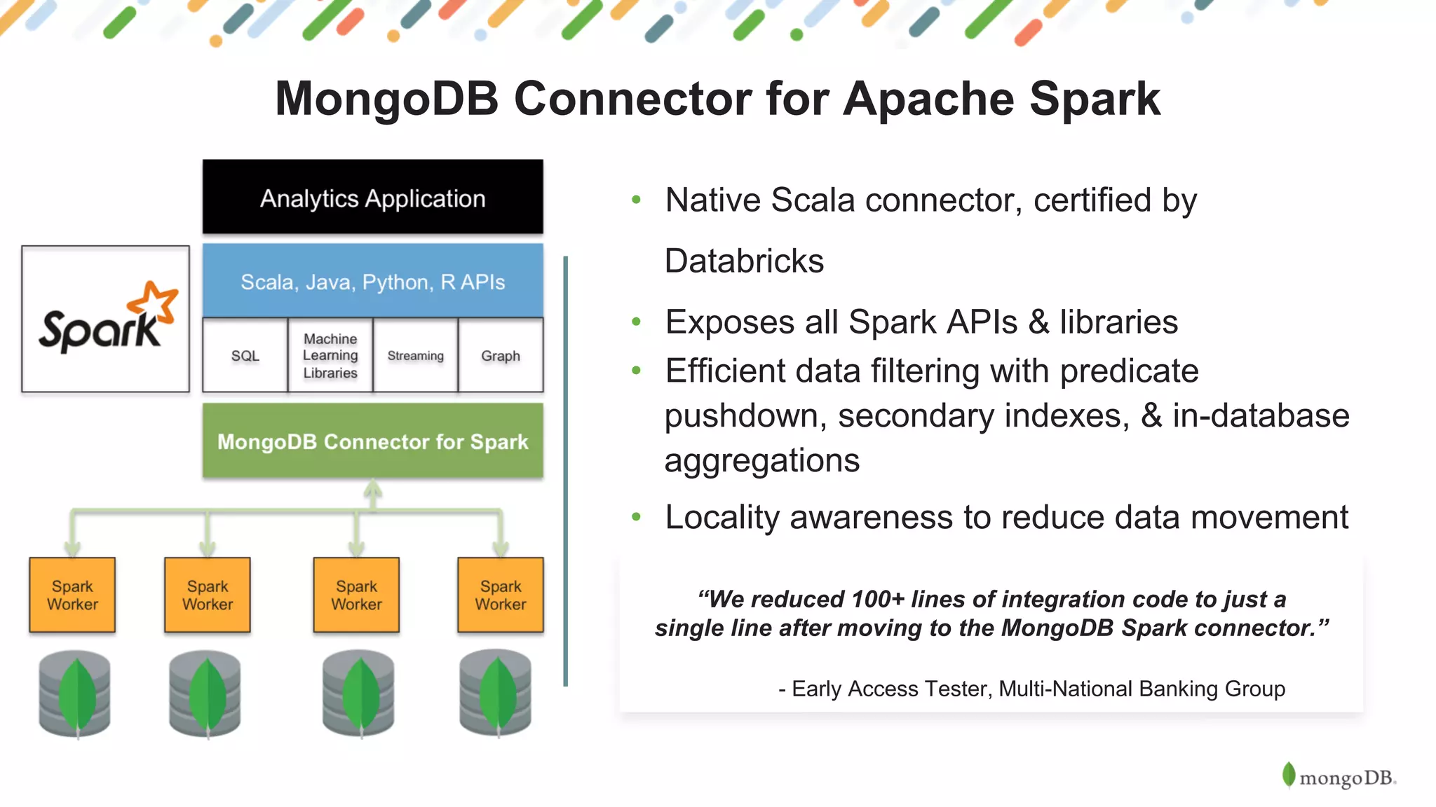 MongoDB Connector for Apache Spark
• Native Scala connector, certified by
Databricks
• Exposes all Spark APIs & libraries
• Efficient data filtering with predicate
pushdown, secondary indexes, & in-database
aggregations
• Locality awareness to reduce data movement
“We reduced 100+ lines of integration code to just a
single line after moving to the MongoDB Spark connector.”
- Early Access Tester, Multi-National Banking Group Group
 