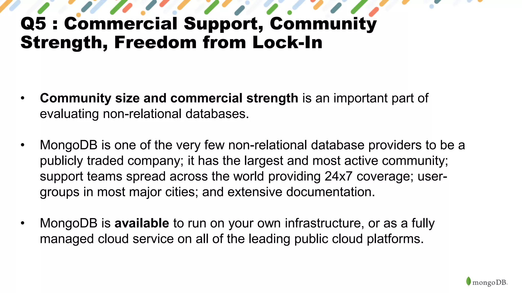 Q5 : Commercial Support, Community
Strength, Freedom from Lock-In
• Community size and commercial strength is an important part of
evaluating non-relational databases.
• MongoDB is one of the very few non-relational database providers to be a
publicly traded company; it has the largest and most active community;
support teams spread across the world providing 24x7 coverage; user-
groups in most major cities; and extensive documentation.
• MongoDB is available to run on your own infrastructure, or as a fully
managed cloud service on all of the leading public cloud platforms.
 