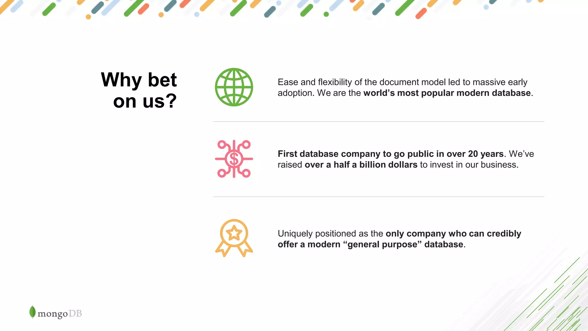 Ease and flexibility of the document model led to massive early
adoption. We are the world’s most popular modern database.
Uniquely positioned as the only company who can credibly
offer a modern “general purpose” database.
First database company to go public in over 20 years. We’ve
raised over a half a billion dollars to invest in our business.
Why bet
on us?
 