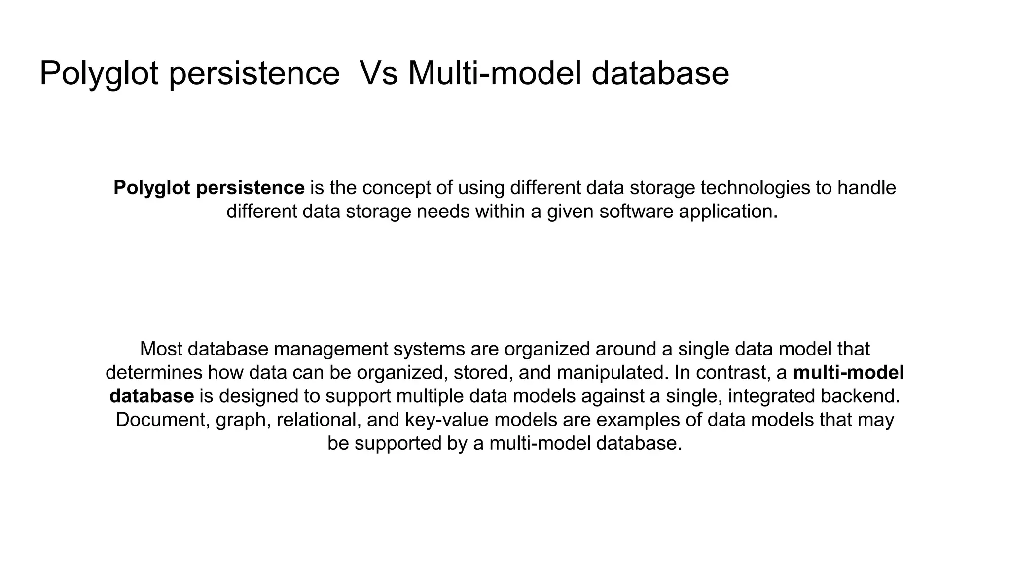 Polyglot persistence is the concept of using different data storage technologies to handle
different data storage needs within a given software application.
Most database management systems are organized around a single data model that
determines how data can be organized, stored, and manipulated. In contrast, a multi-model
database is designed to support multiple data models against a single, integrated backend.
Document, graph, relational, and key-value models are examples of data models that may
be supported by a multi-model database.
Polyglot persistence Vs Multi-model database
 