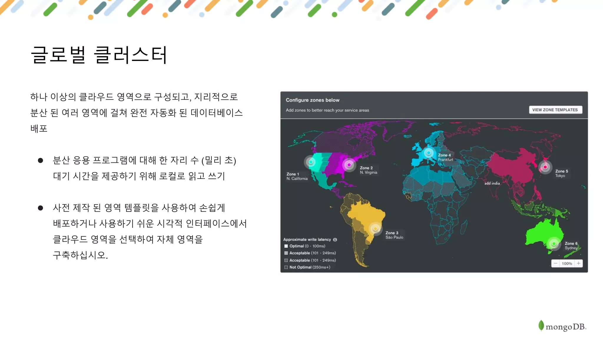 글로벌 클러스터
하나 이상의 클라우드 영역으로 구성되고, 지리적으로
분산 된 여러 영역에 걸쳐 완전 자동화 된 데이터베이스
배포
● 분산 응용 프로그램에 대해 한 자리 수 (밀리 초)
대기 시간을 제공하기 위해 로컬로 읽고 쓰기
● 사전 제작 된 영역 템플릿을 사용하여 손쉽게
배포하거나 사용하기 쉬운 시각적 인터페이스에서
클라우드 영역을 선택하여 자체 영역을
구축하십시오.
 